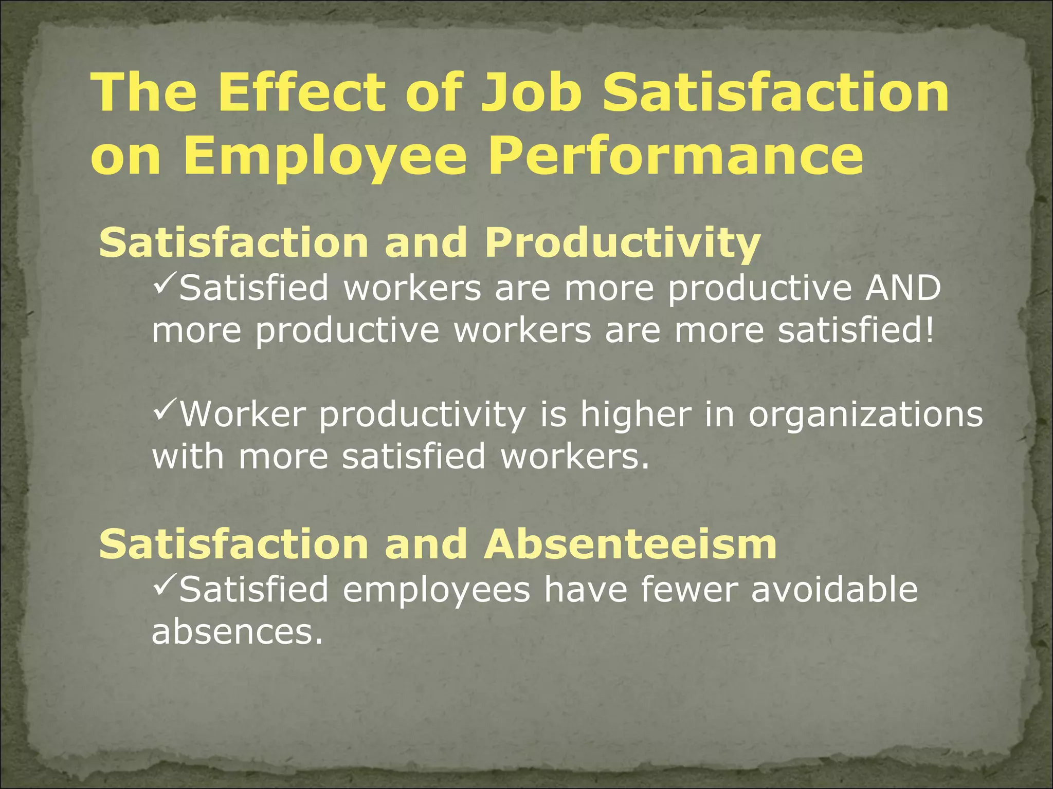 The Effect of Job Satisfaction on Employee Performance Satisfaction and Productivity Satisfied workers are more productive AND more productive workers are more satisfied! Worker productivity is higher in organizations with more satisfied workers. Satisfaction and Absenteeism Satisfied employees have fewer avoidable absences. 