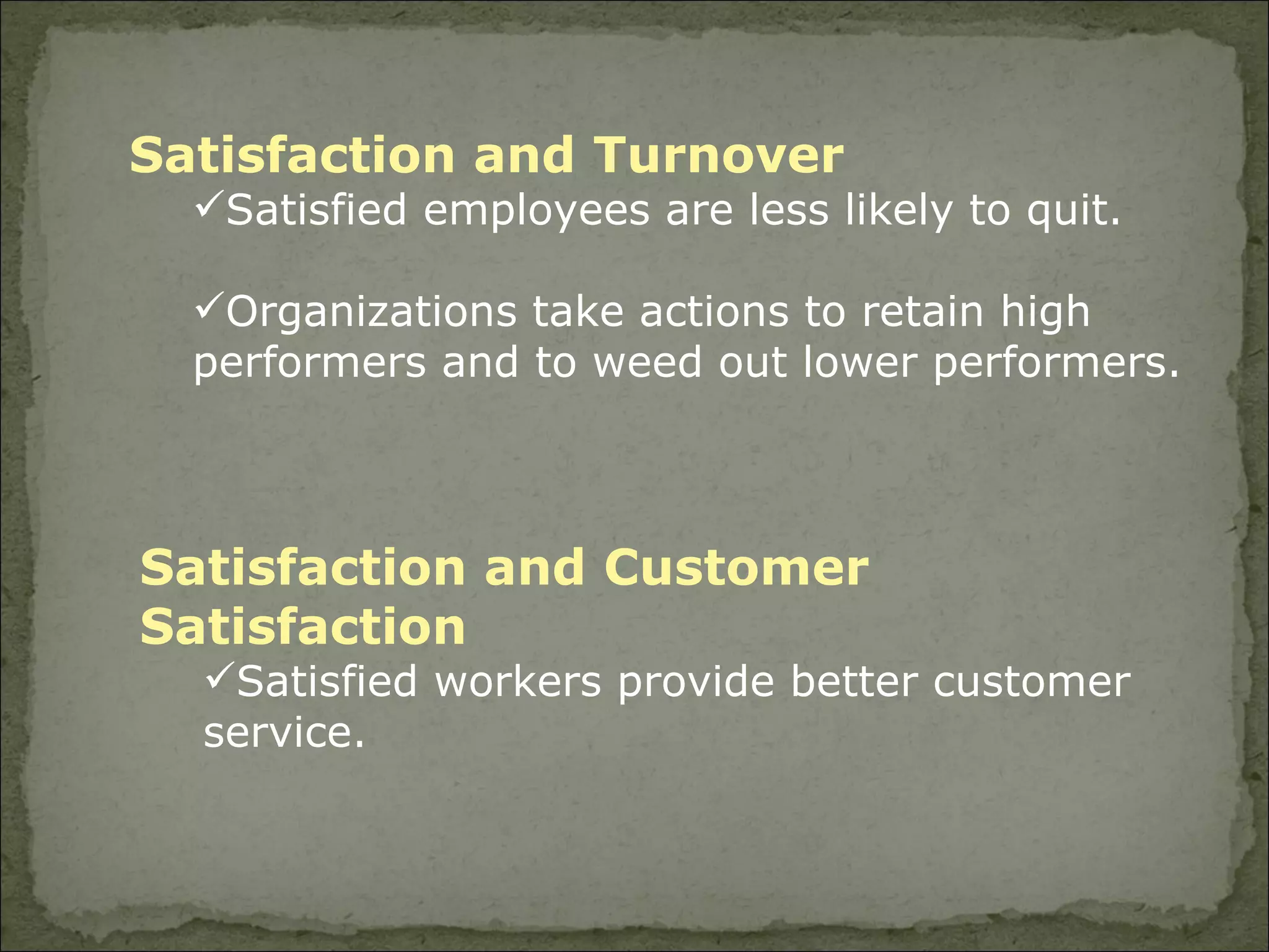 Satisfaction and Turnover Satisfied employees are less likely to quit. Organizations take actions to retain high performers and to weed out lower performers. Satisfaction and Customer Satisfaction Satisfied workers provide better customer service. 