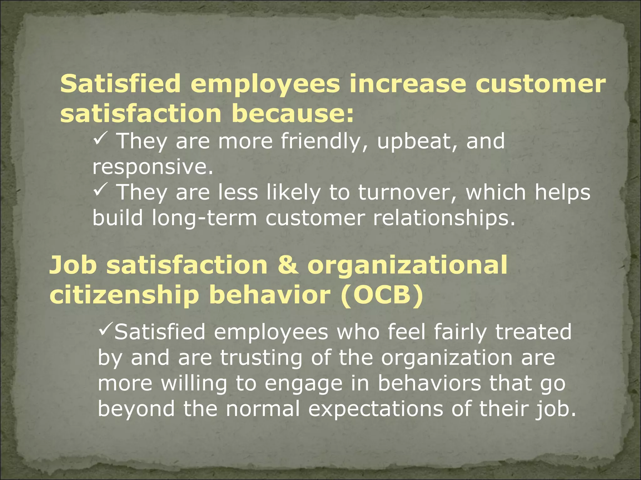 Job satisfaction & organizational citizenship behavior (OCB) Satisfied employees who feel fairly treated by and are trusting of the organization are more willing to engage in behaviors that go beyond the normal expectations of their job. Satisfied employees increase customer satisfaction because: They are more friendly, upbeat, and responsive. They are less likely to turnover, which helps build long-term customer relationships. 