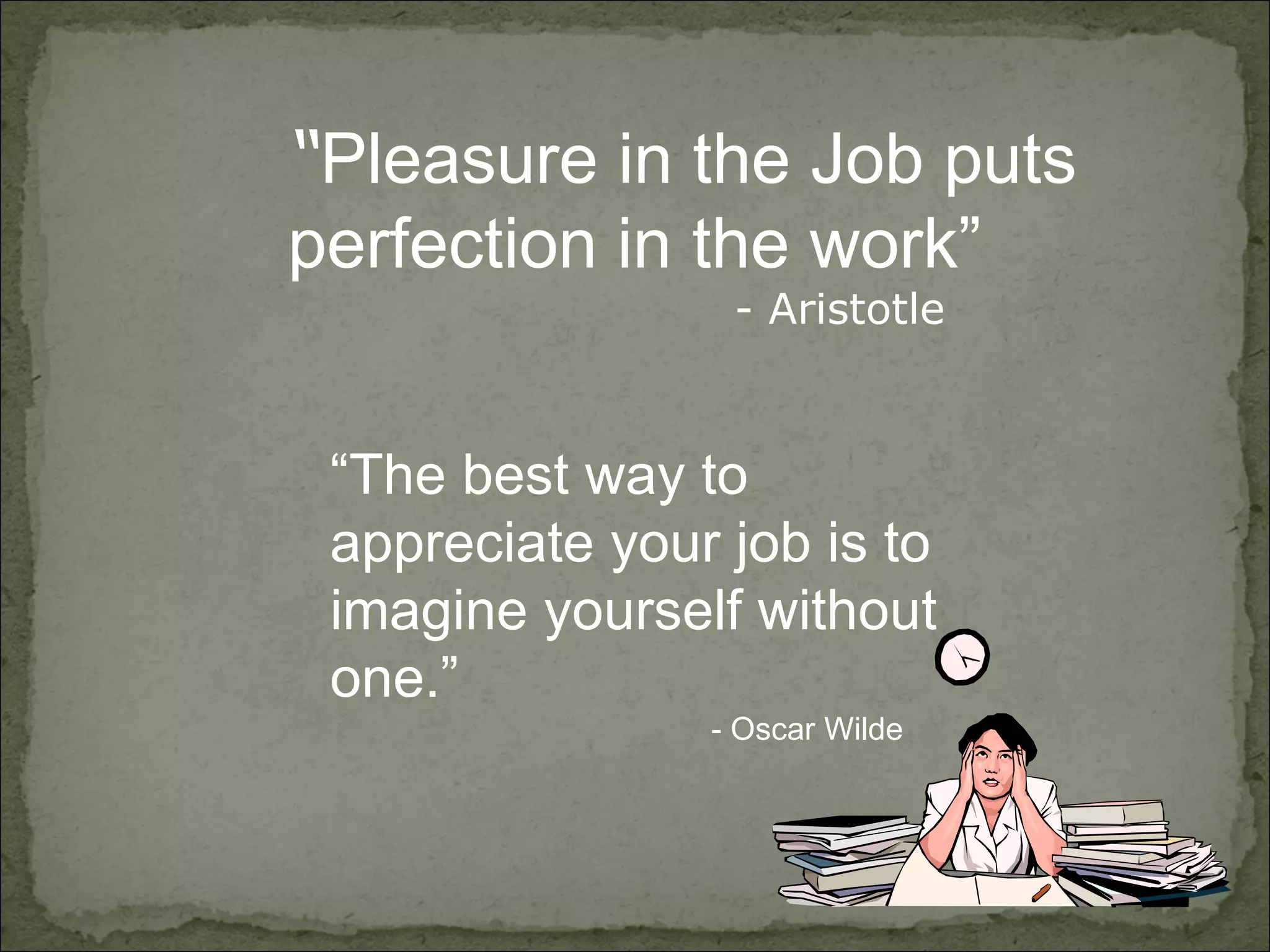 “ Pleasure in the Job puts  perfection in the work”   - Aristotle “ The best way to appreciate your job is to imagine yourself without one.” - Oscar Wilde 