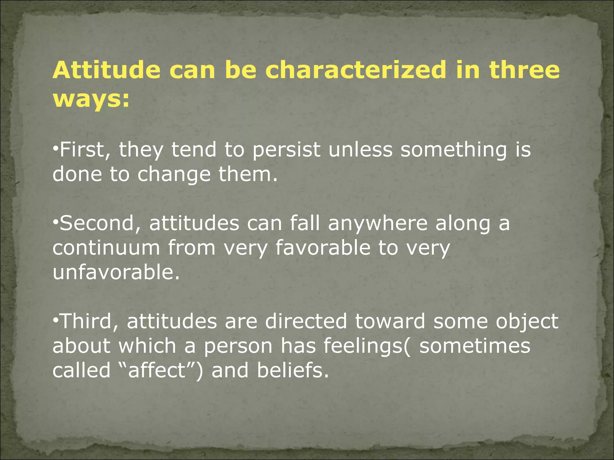 Attitude can be characterized in three ways:   First, they tend to persist unless something is done to change them.  Second, attitudes can fall anywhere along a continuum from very favorable to very unfavorable.  Third, attitudes are directed toward some object about which a person has feelings( sometimes called “affect”) and beliefs.  