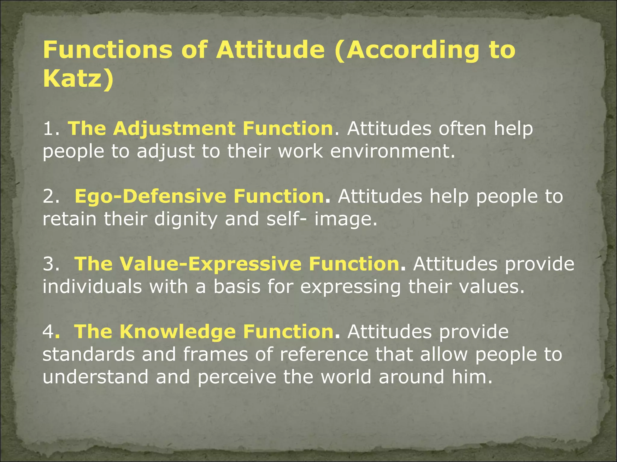 Functions of Attitude (According to Katz) 1.  The Adjustment Function . Attitudes often help people to adjust to their work environment. 2.  Ego-Defensive Function .  Attitudes help people to retain their dignity and self- image.  3.  The Value-Expressive Function .  Attitudes provide individuals with a basis for expressing their values.  4 .  The Knowledge Function .  Attitudes provide standards and frames of reference that allow people to understand and perceive the world around him. 