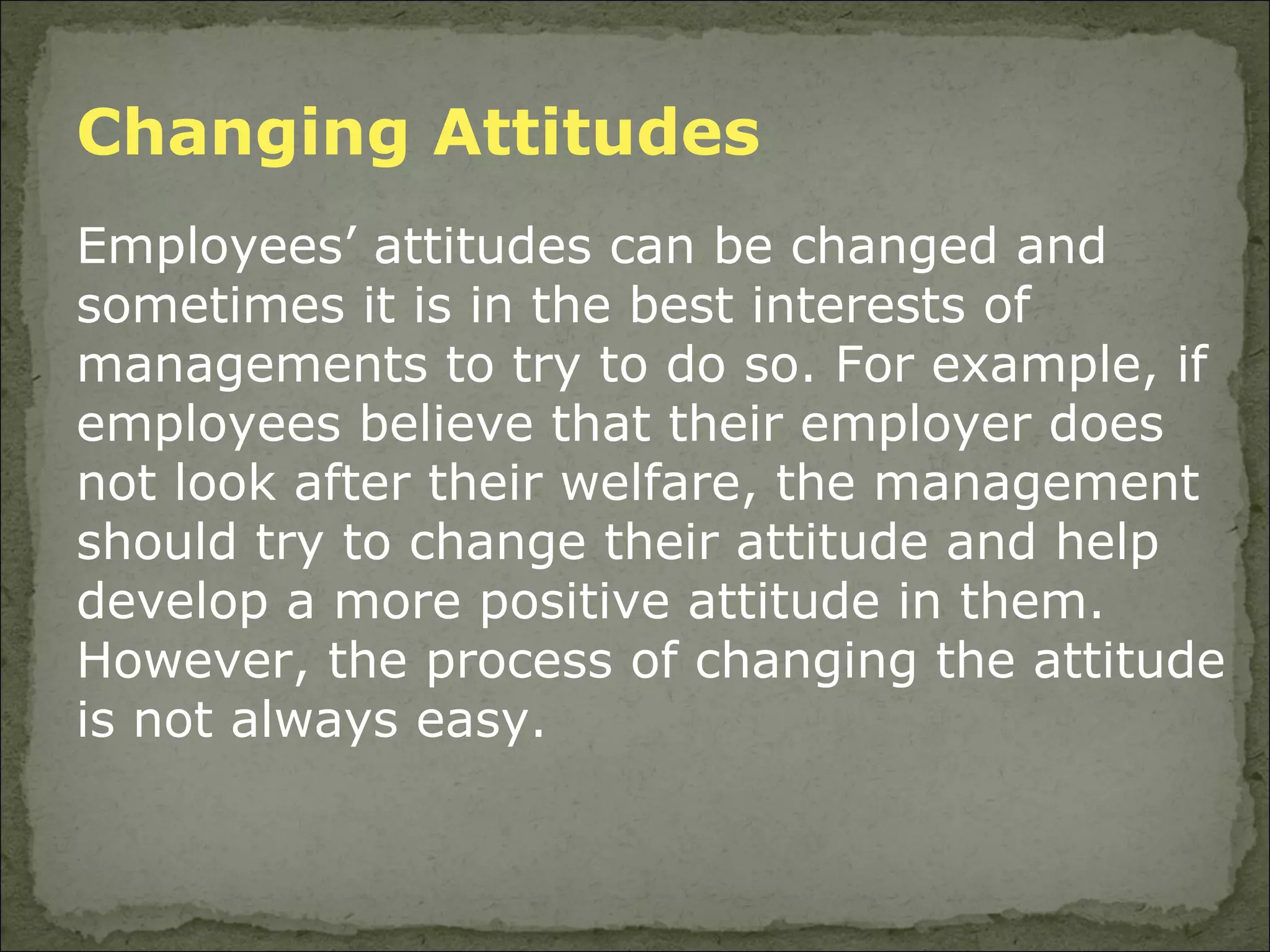 Changing Attitudes  Employees’ attitudes can be changed and sometimes it is in the best interests of managements to try to do so. For example, if employees believe that their employer does not look after their welfare, the management should try to change their attitude and help develop a more positive attitude in them. However, the process of changing the attitude is not always easy.  