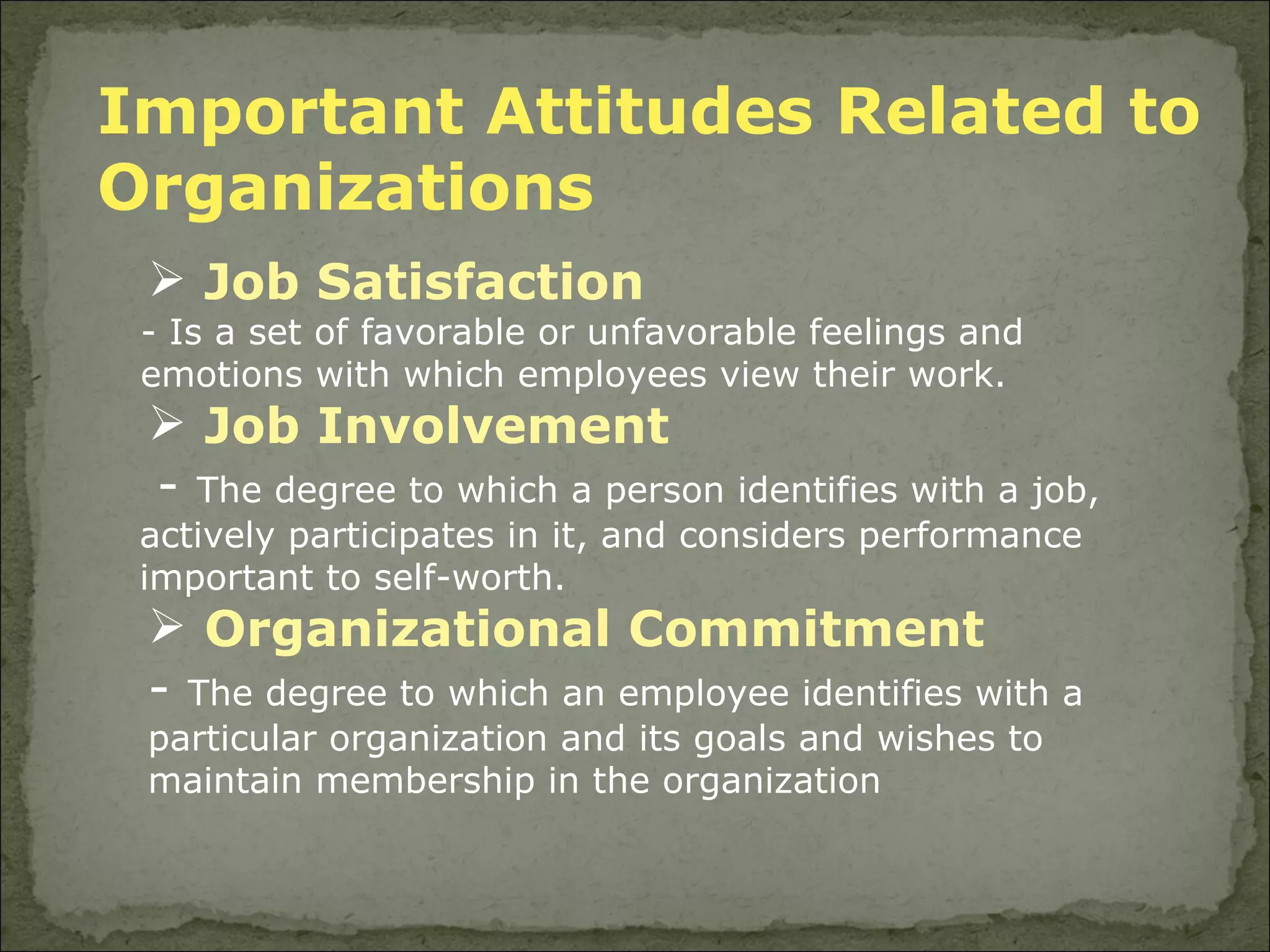 Important Attitudes Related to Organizations  Job Satisfaction - Is a set of favorable or unfavorable feelings and emotions with which employees view their work. Job Involvement -  The degree to which a person identifies with a job, actively participates in it, and considers performance important to self-worth. Organizational Commitment -  The degree to which an employee identifies with a particular organization and its goals and wishes to maintain membership in the organization 