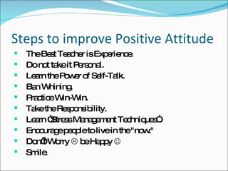Steps to improve Positive Attitude The Best Teacher is Experience. Do not take it Personal. Learn the Power of Self-Talk. Ban Whining. Practice Win-Win. Take the Responsibility. Learn “Stress Management Techniques”. Encourage people to live in the "now."  Don’t Worry    be Happy   Smile. 