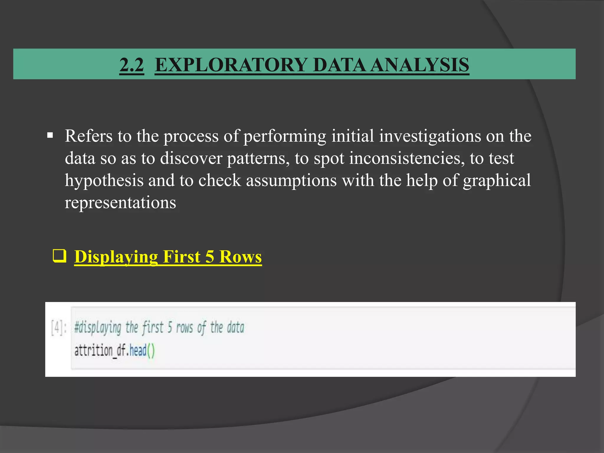 2.2 EXPLORATORY DATA ANALYSIS
 Refers to the process of performing initial investigations on the
data so as to discover patterns, to spot inconsistencies, to test
hypothesis and to check assumptions with the help of graphical
representations
 Displaying First 5 Rows
 