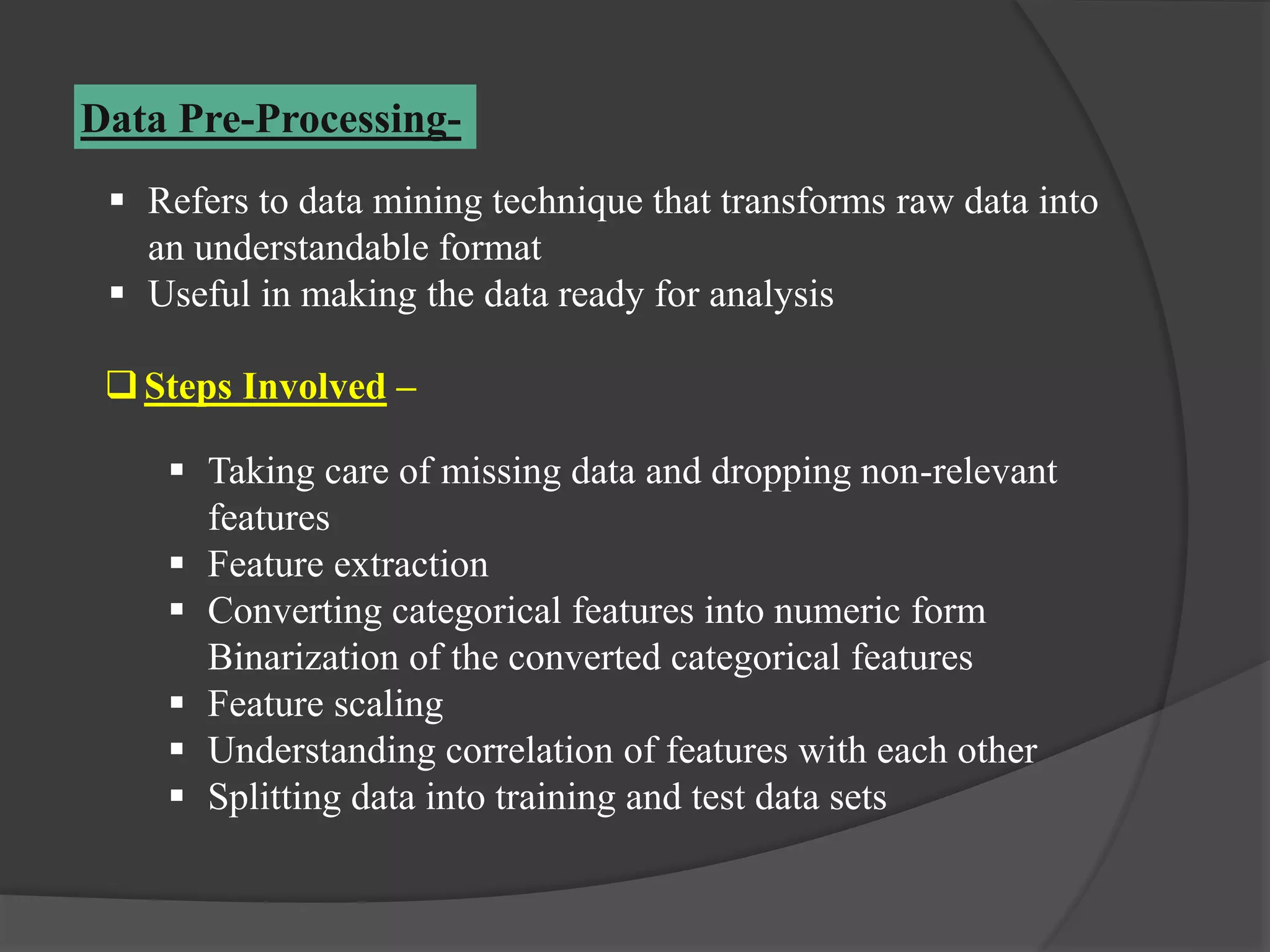 Data Pre-Processing-
Steps Involved –
 Taking care of missing data and dropping non-relevant
features
 Feature extraction
 Converting categorical features into numeric form
Binarization of the converted categorical features
 Feature scaling
 Understanding correlation of features with each other
 Splitting data into training and test data sets
 Refers to data mining technique that transforms raw data into
an understandable format
 Useful in making the data ready for analysis
 