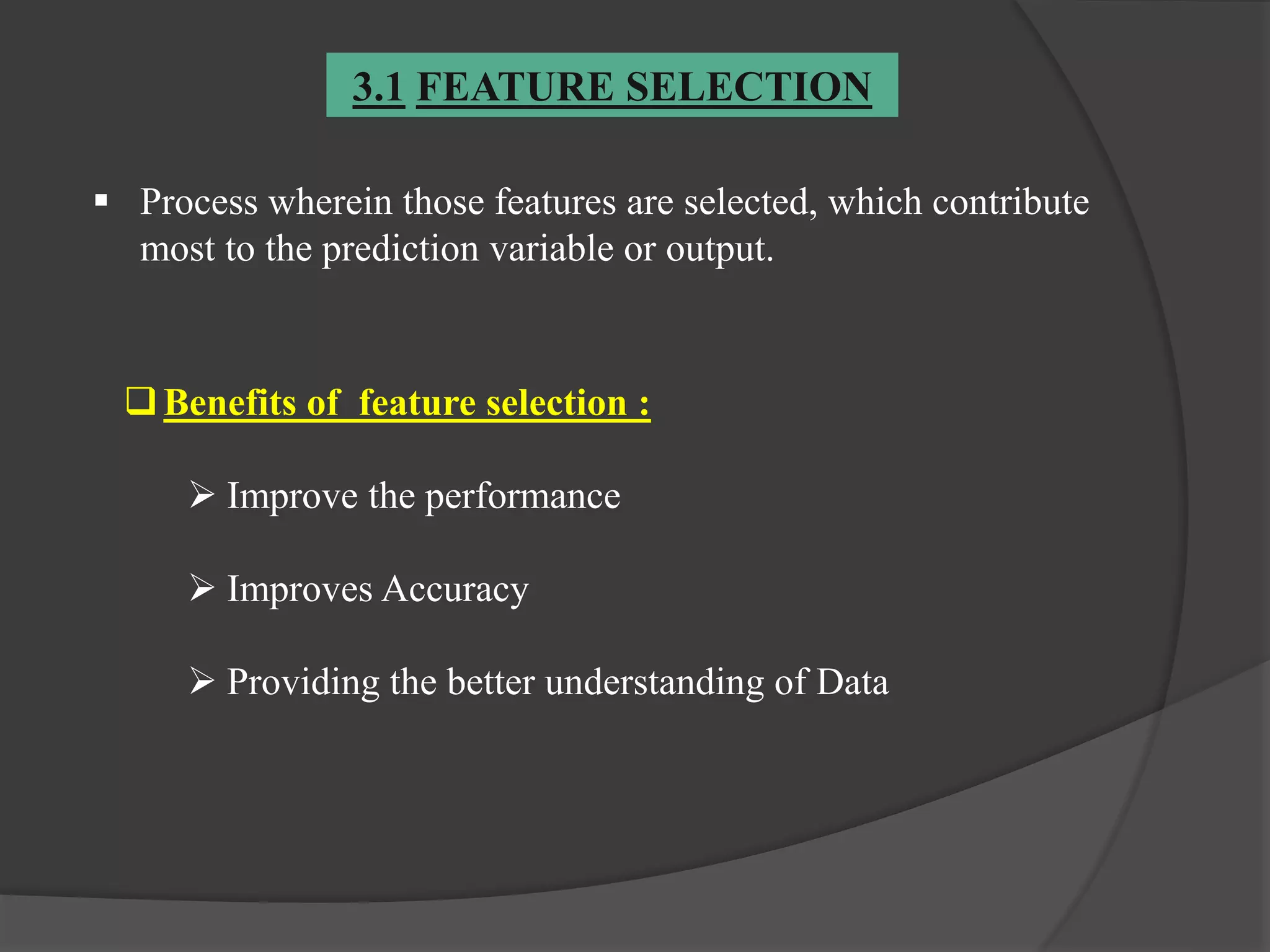 3.1 FEATURE SELECTION
 Process wherein those features are selected, which contribute
most to the prediction variable or output.
Benefits of feature selection :
 Improve the performance
 Improves Accuracy
 Providing the better understanding of Data
 