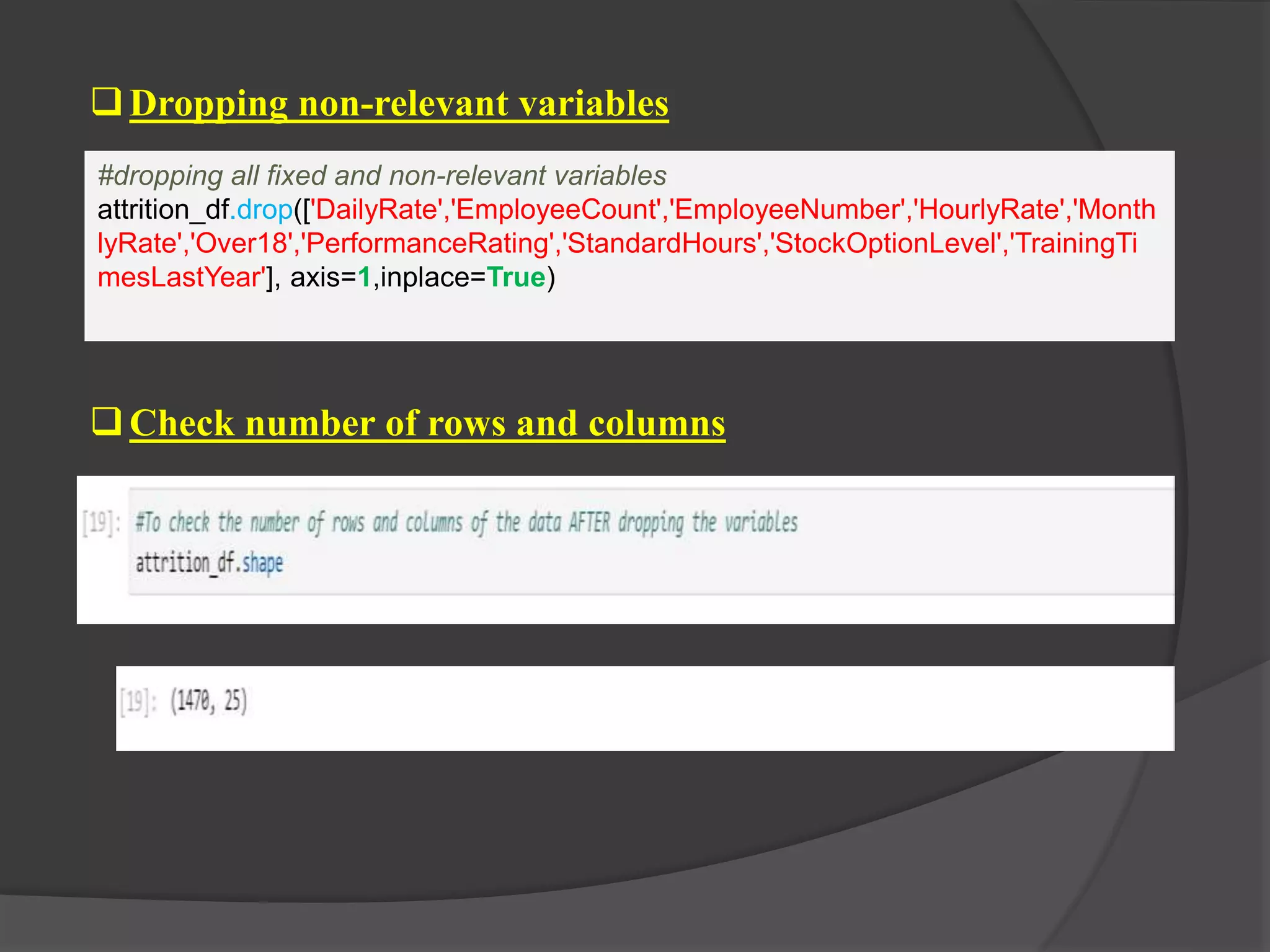 Dropping non-relevant variables
#dropping all fixed and non-relevant variables
attrition_df.drop(['DailyRate','EmployeeCount','EmployeeNumber','HourlyRate','Month
lyRate','Over18','PerformanceRating','StandardHours','StockOptionLevel','TrainingTi
mesLastYear'], axis=1,inplace=True)
Check number of rows and columns
 