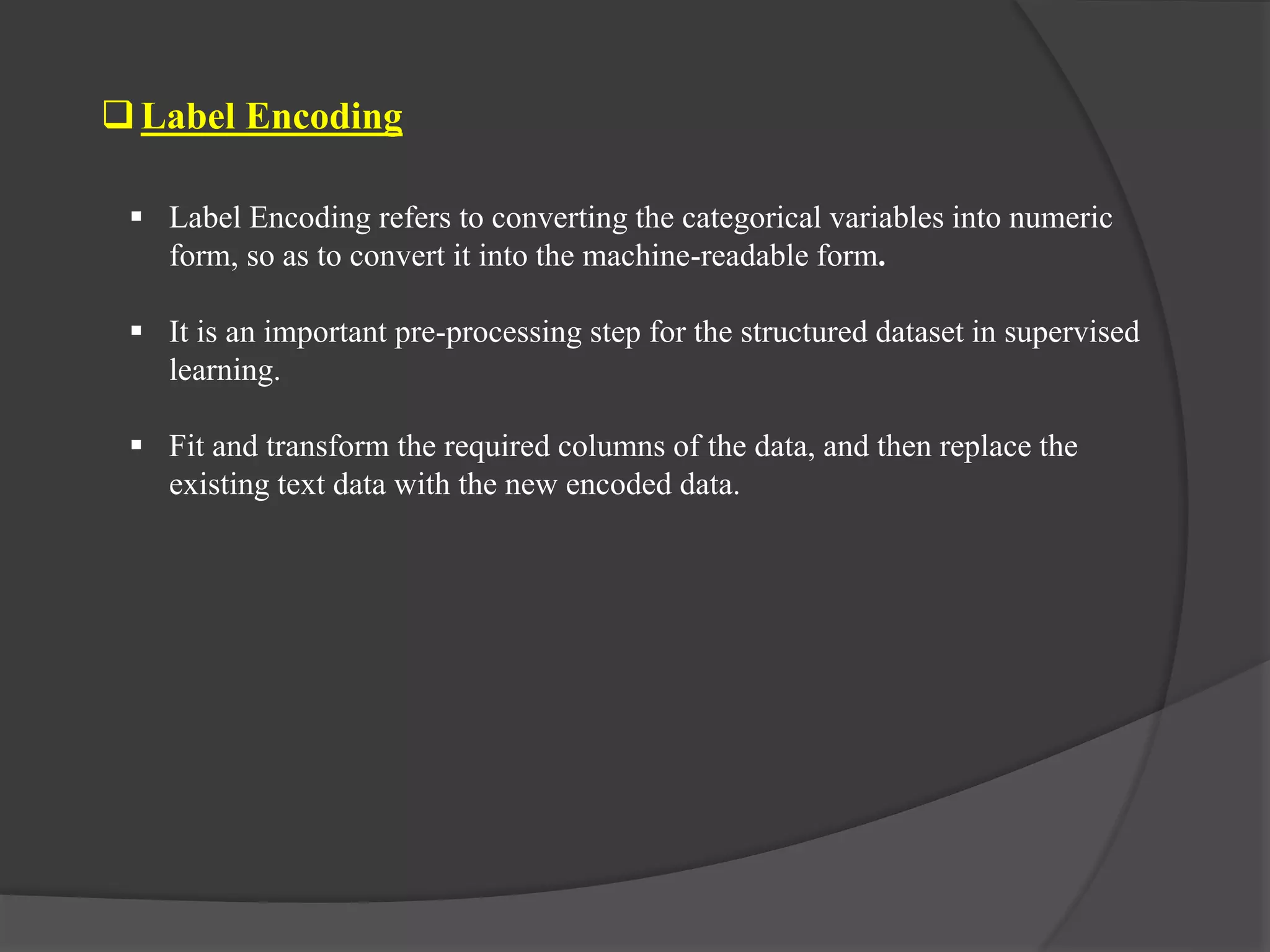 Label Encoding
 Label Encoding refers to converting the categorical variables into numeric
form, so as to convert it into the machine-readable form.
 It is an important pre-processing step for the structured dataset in supervised
learning.
 Fit and transform the required columns of the data, and then replace the
existing text data with the new encoded data.
 