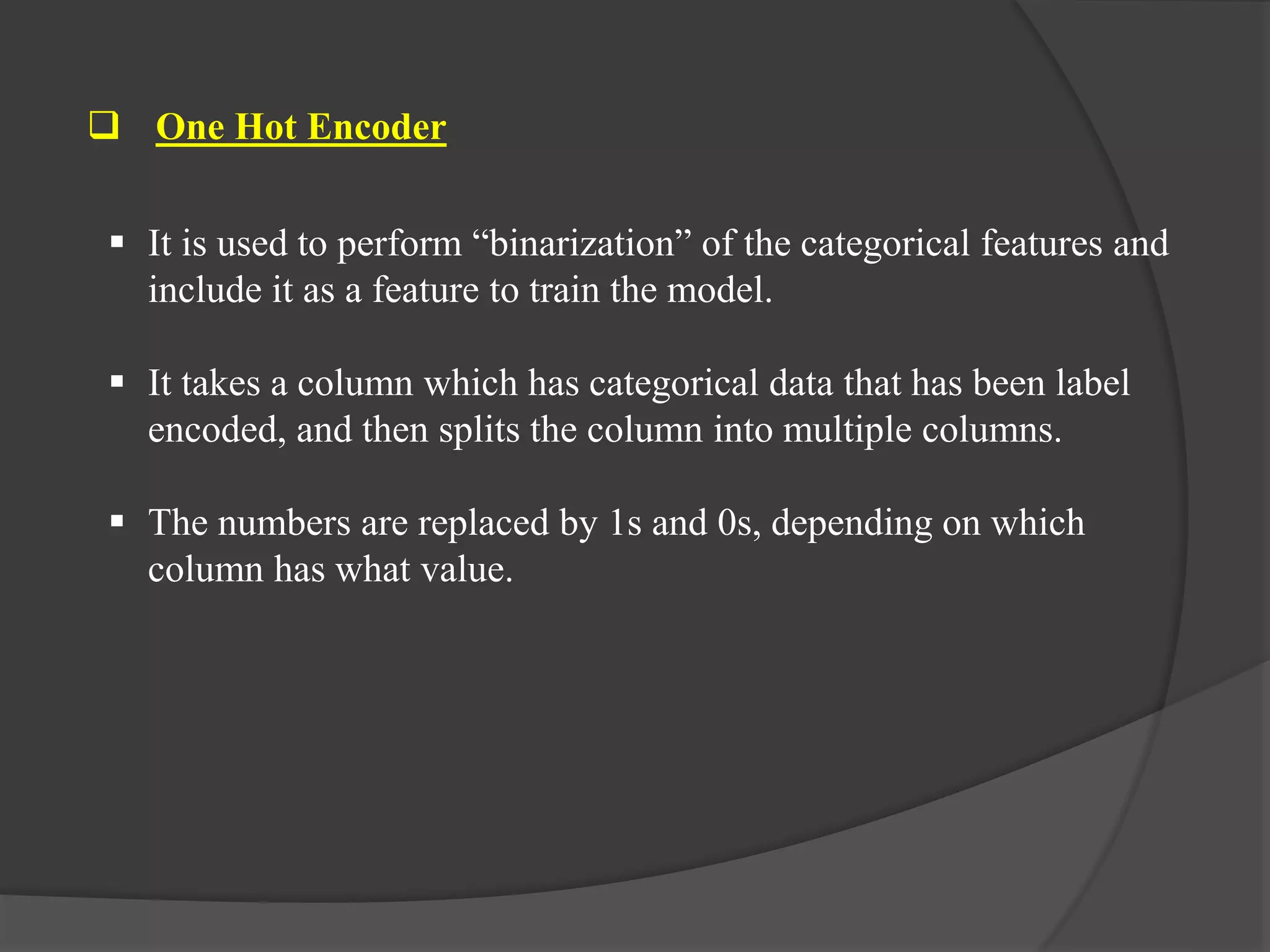  One Hot Encoder
 It is used to perform “binarization” of the categorical features and
include it as a feature to train the model.
 It takes a column which has categorical data that has been label
encoded, and then splits the column into multiple columns.
 The numbers are replaced by 1s and 0s, depending on which
column has what value.
 
