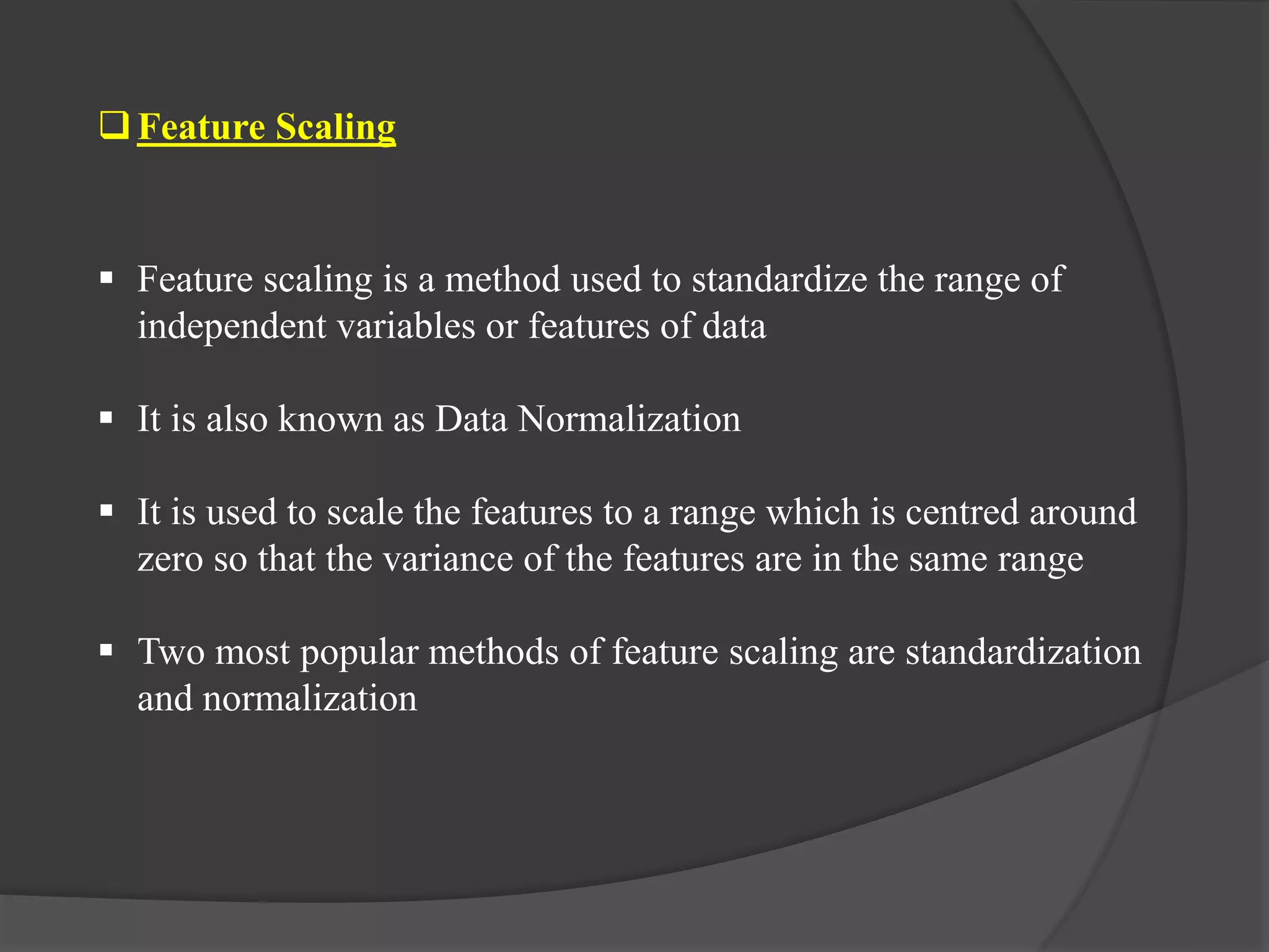 Feature Scaling
 Feature scaling is a method used to standardize the range of
independent variables or features of data
 It is also known as Data Normalization
 It is used to scale the features to a range which is centred around
zero so that the variance of the features are in the same range
 Two most popular methods of feature scaling are standardization
and normalization
 