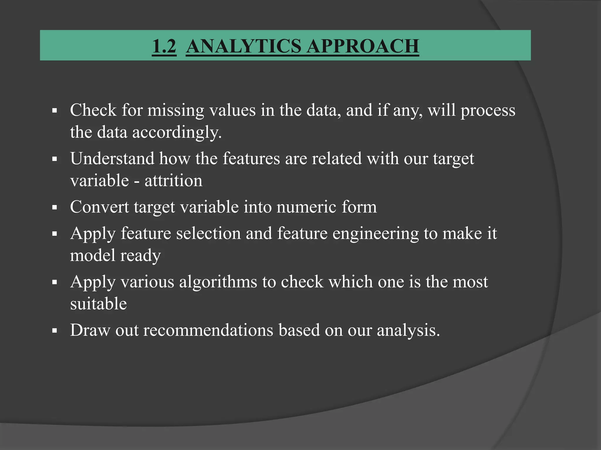 1.2 ANALYTICS APPROACH
 Check for missing values in the data, and if any, will process
the data accordingly.
 Understand how the features are related with our target
variable - attrition
 Convert target variable into numeric form
 Apply feature selection and feature engineering to make it
model ready
 Apply various algorithms to check which one is the most
suitable
 Draw out recommendations based on our analysis.
 