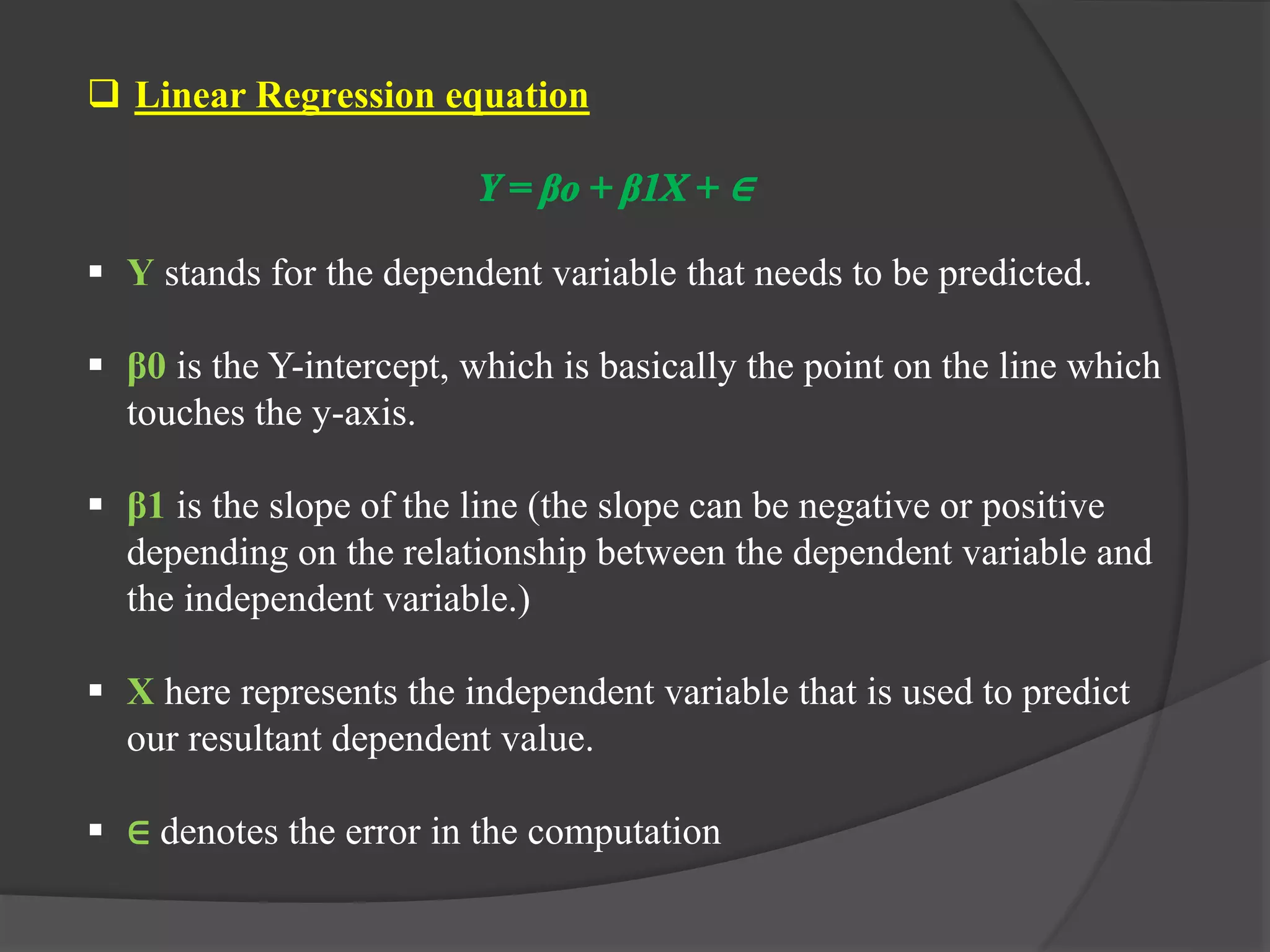  Linear Regression equation
 Y stands for the dependent variable that needs to be predicted.
 β0 is the Y-intercept, which is basically the point on the line which
touches the y-axis.
 β1 is the slope of the line (the slope can be negative or positive
depending on the relationship between the dependent variable and
the independent variable.)
 X here represents the independent variable that is used to predict
our resultant dependent value.
 ∈ denotes the error in the computation
 