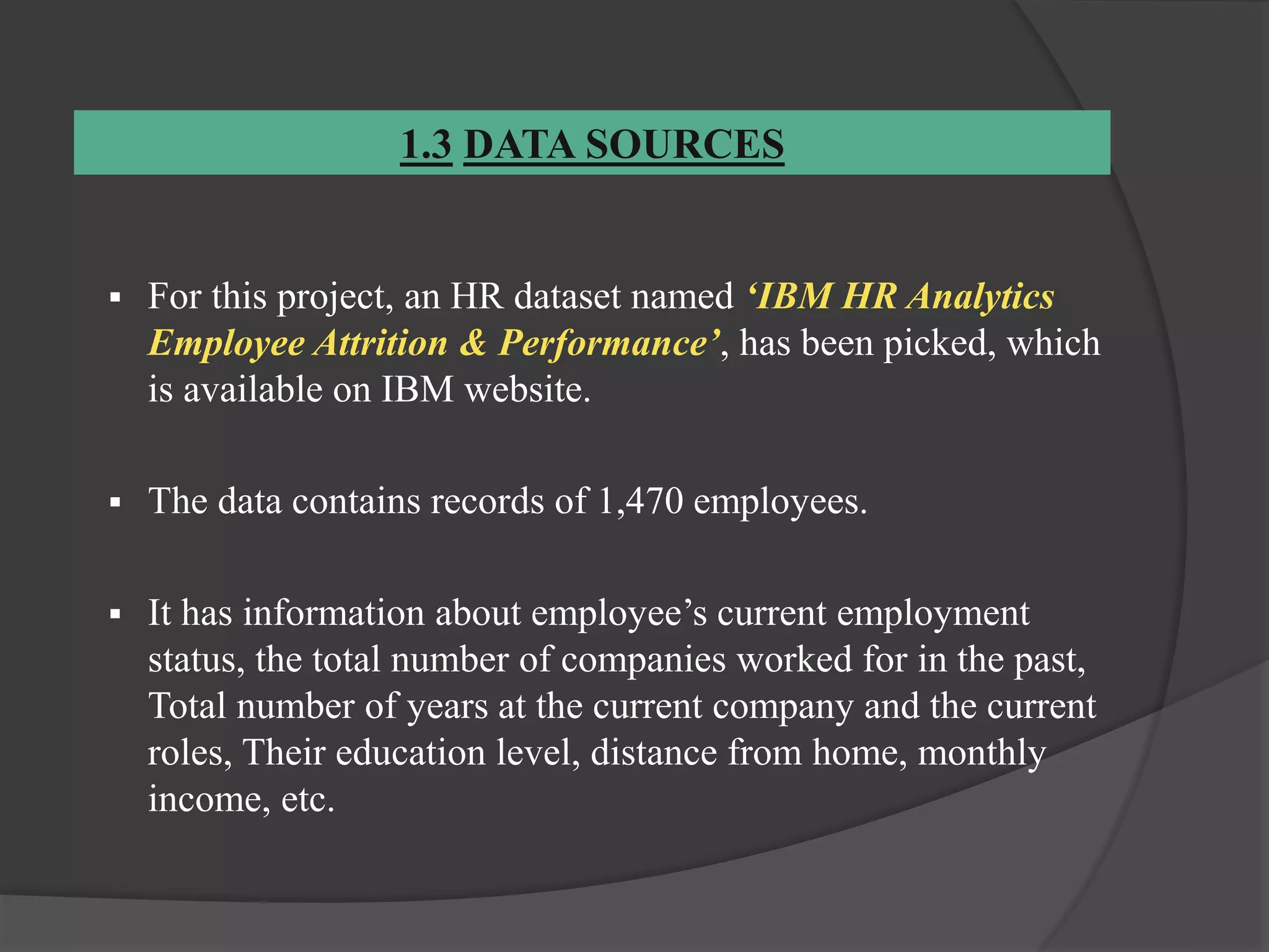1.3 DATA SOURCES
 For this project, an HR dataset named ‘IBM HR Analytics
Employee Attrition & Performance’, has been picked, which
is available on IBM website.
 The data contains records of 1,470 employees.
 It has information about employee’s current employment
status, the total number of companies worked for in the past,
Total number of years at the current company and the current
roles, Their education level, distance from home, monthly
income, etc.
 