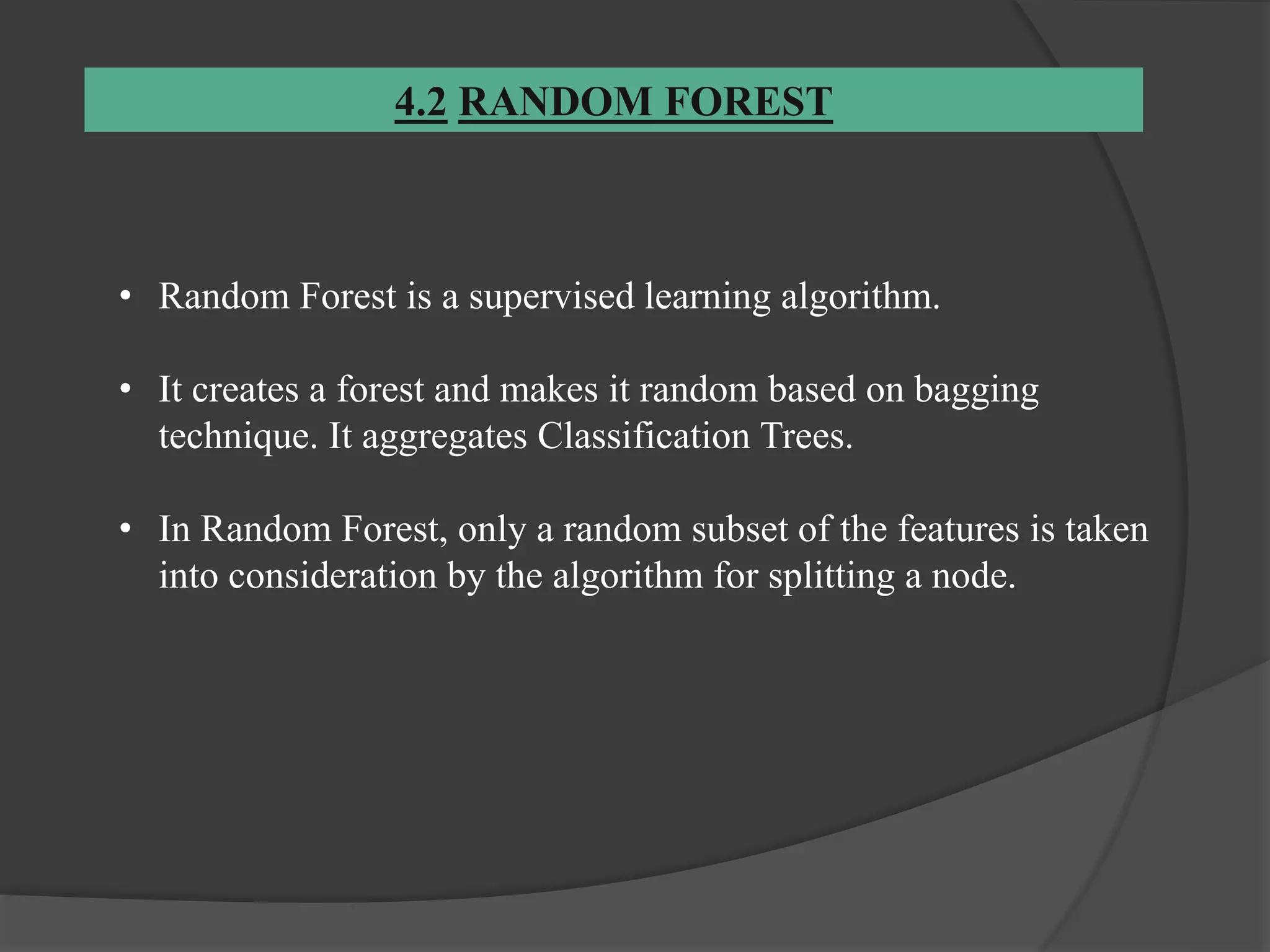 4.2 RANDOM FOREST
• Random Forest is a supervised learning algorithm.
• It creates a forest and makes it random based on bagging
technique. It aggregates Classification Trees.
• In Random Forest, only a random subset of the features is taken
into consideration by the algorithm for splitting a node.
 