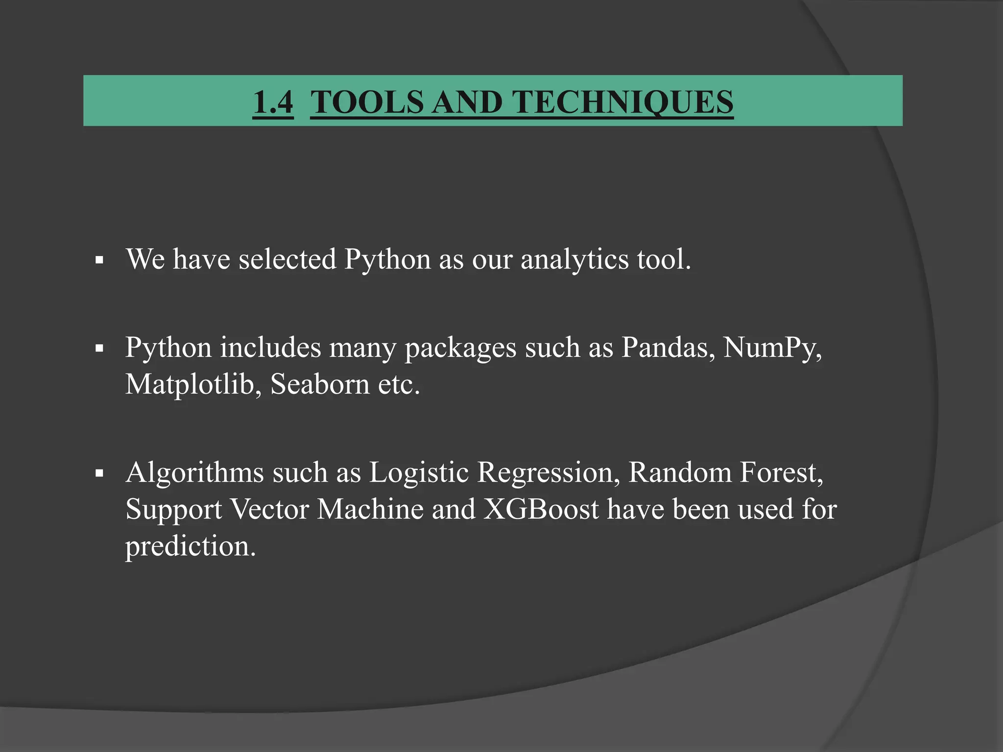 1.4 TOOLS AND TECHNIQUES
 We have selected Python as our analytics tool.
 Python includes many packages such as Pandas, NumPy,
Matplotlib, Seaborn etc.
 Algorithms such as Logistic Regression, Random Forest,
Support Vector Machine and XGBoost have been used for
prediction.
 