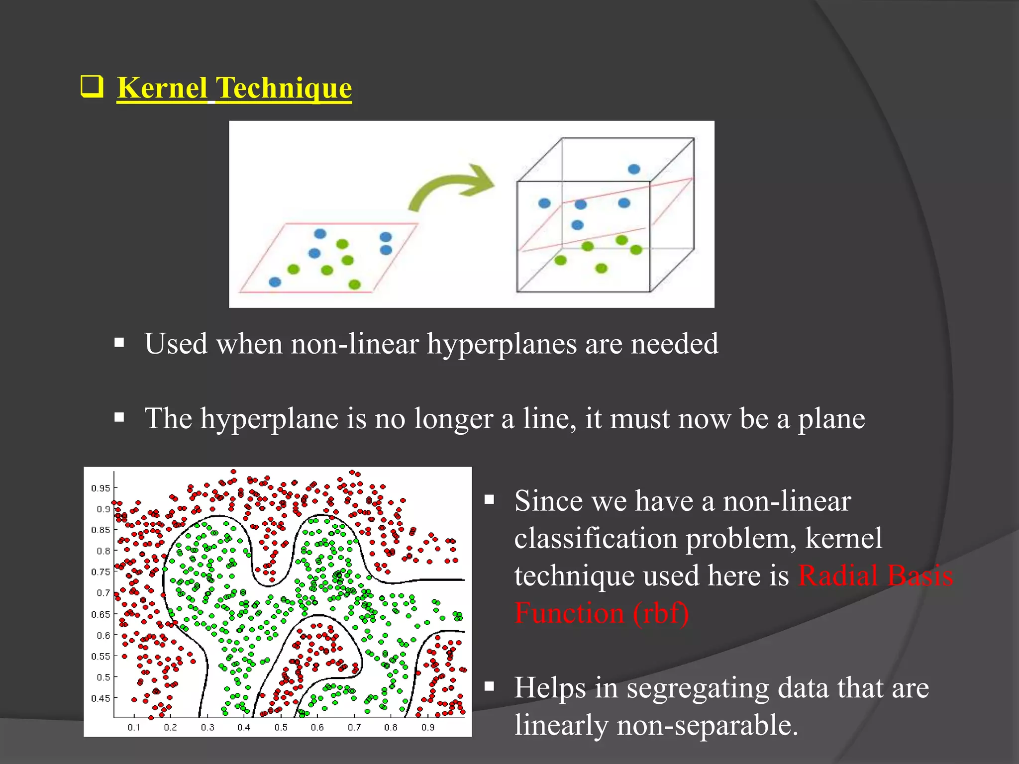  Kernel Technique
 Used when non-linear hyperplanes are needed
 The hyperplane is no longer a line, it must now be a plane
 Since we have a non-linear
classification problem, kernel
technique used here is Radial Basis
Function (rbf)
 Helps in segregating data that are
linearly non-separable.
 