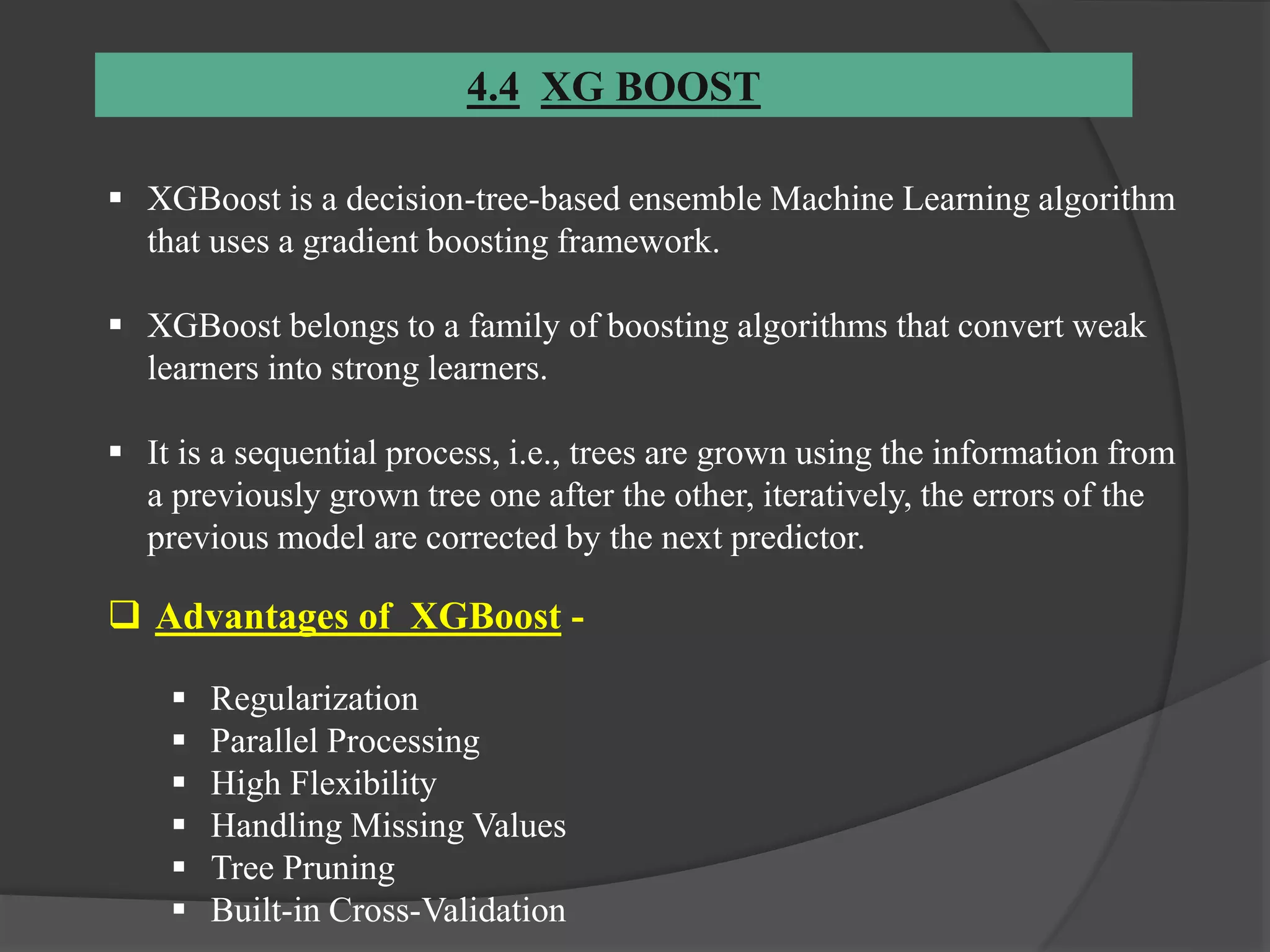 4.4 XG BOOST
 XGBoost is a decision-tree-based ensemble Machine Learning algorithm
that uses a gradient boosting framework.
 XGBoost belongs to a family of boosting algorithms that convert weak
learners into strong learners.
 It is a sequential process, i.e., trees are grown using the information from
a previously grown tree one after the other, iteratively, the errors of the
previous model are corrected by the next predictor.
 Advantages of XGBoost -
 Regularization
 Parallel Processing
 High Flexibility
 Handling Missing Values
 Tree Pruning
 Built-in Cross-Validation
 