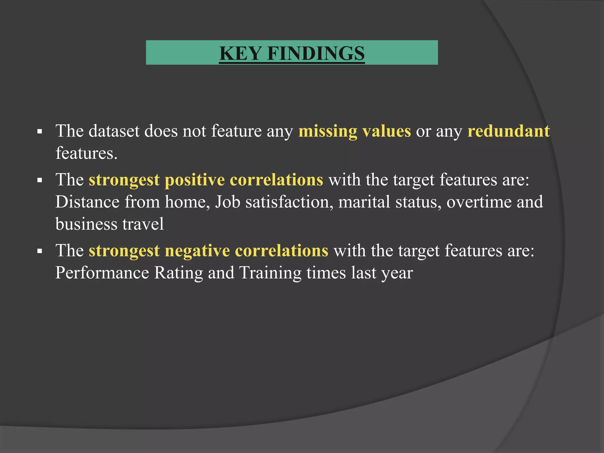 KEY FINDINGS
 The dataset does not feature any missing values or any redundant
features.
 The strongest positive correlations with the target features are:
Distance from home, Job satisfaction, marital status, overtime and
business travel
 The strongest negative correlations with the target features are:
Performance Rating and Training times last year
 