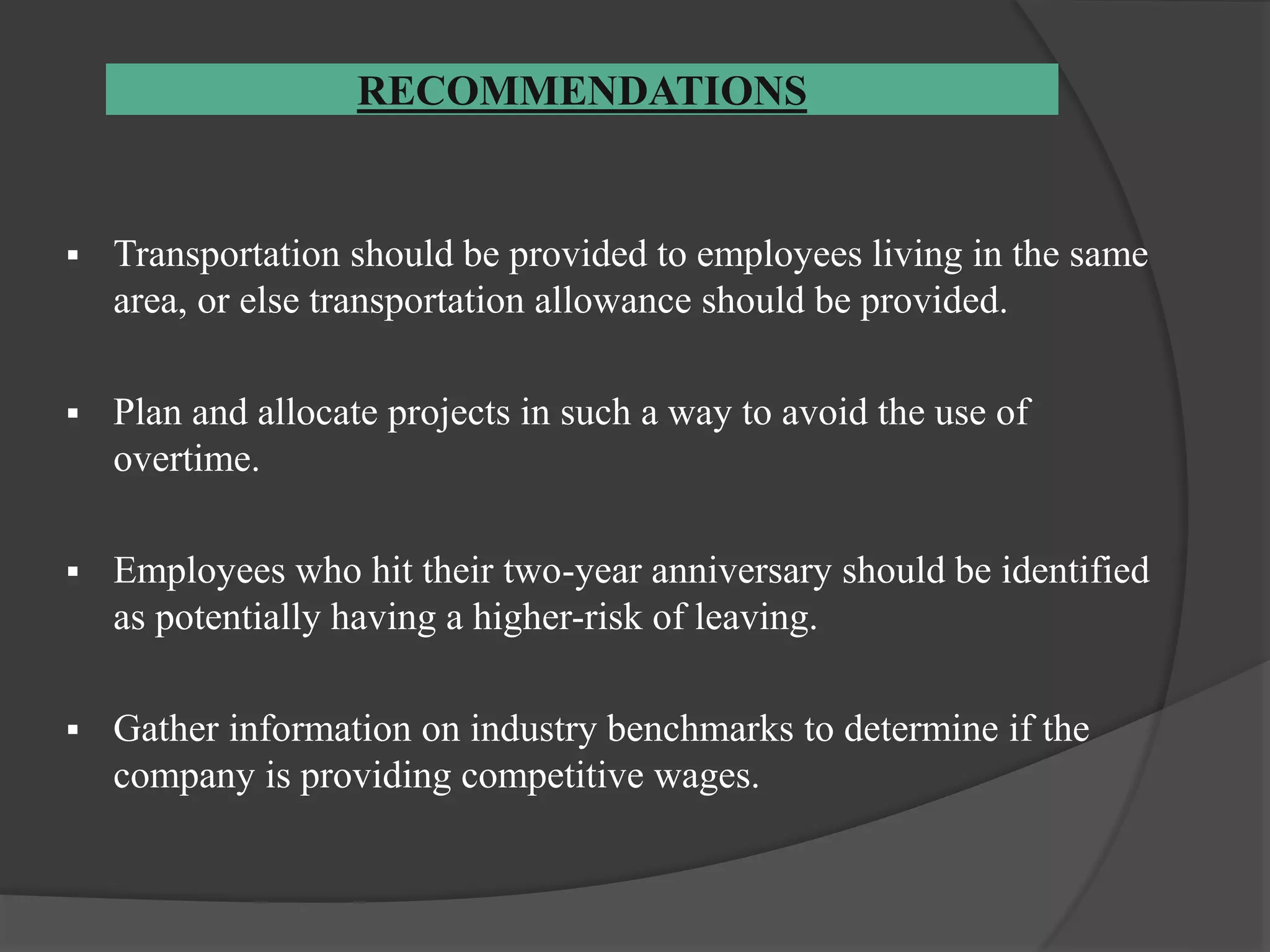RECOMMENDATIONS
 Transportation should be provided to employees living in the same
area, or else transportation allowance should be provided.
 Plan and allocate projects in such a way to avoid the use of
overtime.
 Employees who hit their two-year anniversary should be identified
as potentially having a higher-risk of leaving.
 Gather information on industry benchmarks to determine if the
company is providing competitive wages.
 