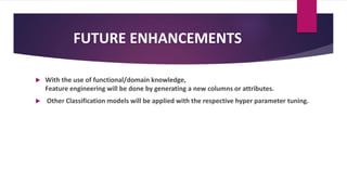 FUTURE ENHANCEMENTS
 With the use of functional/domain knowledge,
Feature engineering will be done by generating a new columns or attributes.
 Other Classification models will be applied with the respective hyper parameter tuning.
 