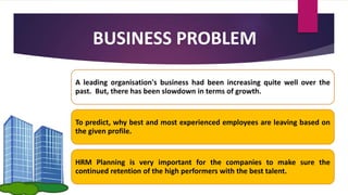 BUSINESS PROBLEM
A leading organisation's business had been increasing quite well over the
past. But, there has been slowdown in terms of growth.
To predict, why best and most experienced employees are leaving based on
the given profile.
HRM Planning is very important for the companies to make sure the
continued retention of the high performers with the best talent.
 