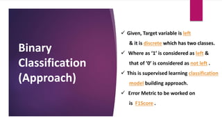 Binary
Classification
(Approach)
 Given, Target variable is left
& it is discrete which has two classes.
 Where as ‘1’ is considered as left &
that of ‘0’ is considered as not left .
 This is supervised learning classification
model building approach.
 Error Metric to be worked on
is F1Score .
 