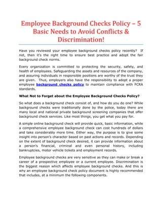 Employee Background Checks Policy – 5
    Basic Needs to Avoid Conflicts &
            Discrimination!
Have you reviewed your employee background checks policy recently? If
not, then it’s the right time to ensure best practice and adopt the fair
background check norms.

Every organization is committed to protecting the security, safety, and
health of employees. Safeguarding the assets and resources of the company,
and assuring individuals in responsible positions are worthy of the trust they
are given. Thus, employers also have the responsibility to adopt a proper
employee background checks policy to maintain compliance with FCRA
standards.

What Not to Forget about the Employee Background Checks Policy?

So what does a background check consist of, and how do you do one? While
background checks were traditionally done by the police, today there are
many local and national private background screening companies that offer
background check services. Like most things, you get what you pay for.

A simple online background check will provide quick, basic information, while
a comprehensive employee background check can cost hundreds of dollars
and take considerably more time. Either way, the purpose is to give some
insight into person’s character based on past actions and records. Depending
on the extent of background check desired, it can provide information about
a person’s financial, criminal and even personal history, including
bankruptcies, motor vehicle tickets and employment records.

Employee background checks are very sensitive as they can make or break a
career of a prospective employee or a current employee. Discrimination is
the biggest reason which affects employee background checks. And this is
why an employee background check policy document is highly recommended
that includes, at a minimum the following components.
 