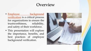 Overview
• Employee background
verification is a critical process
for organizations to ensure the
trustworthiness, reliability,
and safety of their workforce.
• This presentation will explore
the importance, benefits, and
best practices of employee
background verification.
 