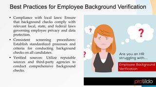 Best Practices for Employee Background Verification
• Compliance with local laws: Ensure
that background checks comply with
relevant local, state, and federal laws
governing employee privacy and data
protection.
• Consistent screening procedures:
Establish standardized processes and
criteria for conducting background
checks on all candidates.
• Verified sources: Utilize reputable
sources and third-party agencies to
conduct comprehensive background
checks.
 