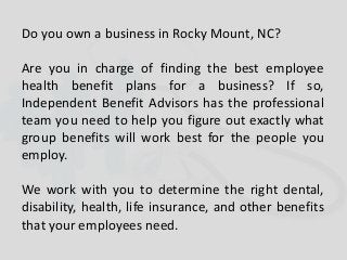 Do you own a business in Rocky Mount, NC?
Are you in charge of finding the best employee
health benefit plans for a business? If so,
Independent Benefit Advisors has the professional
team you need to help you figure out exactly what
group benefits will work best for the people you
employ.
We work with you to determine the right dental,
disability, health, life insurance, and other benefits
that your employees need.
 