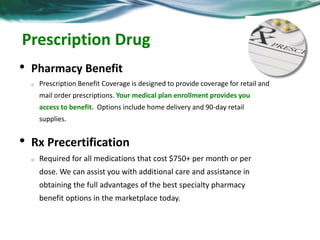 Prescription Drug 
• Pharmacy Benefit 
o Prescription Benefit Coverage is designed to provide coverage for retail and 
mail order prescriptions. Your medical plan enrollment provides you 
access to benefit. Options include home delivery and 90-day retail 
supplies. 
• Rx Precertification 
o Required for all medications that cost $750+ per month or per 
dose. We can assist you with additional care and assistance in 
obtaining the full advantages of the best specialty pharmacy 
benefit options in the marketplace today. 
 
