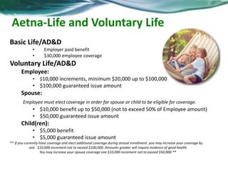 Aetna-Life and Voluntary Life 
Basic Life/AD&D 
• Employer paid benefit 
• $30,000 employee coverage 
Voluntary Life/AD&D 
Employee: 
• $10,000 increments, minimum $20,000 up to $100,000 
• $100,000 guaranteed issue amount 
Spouse: 
Employee must elect coverage in order for spouse or child to be eligible for coverage. 
• $10,000 benefit up to $50,000 (not to exceed 50% of Employee amount) 
• $50,000 guaranteed issue amount 
Child(ren): 
• $5,000 benefit 
• $5,000 guaranteed issue amount 
** If you currently have coverage and elect additional coverage during annual enrollment: you may increase your coverage by 
one $10,000 increment not to exceed $100,000. Amounts greater will require evidence of good health. 
You may increase your spouse coverage one $10,000 increment not to exceed $50,000.** 
 