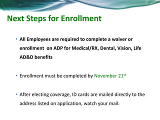 Next Steps for Enrollment 
• All Employees are required to complete a waiver or 
enrollment on ADP for Medical/RX, Dental, Vision, Life 
AD&D benefits 
• Enrollment must be completed by November 21st 
• After electing coverage, ID cards are mailed directly to the 
address listed on application, watch your mail. 
 