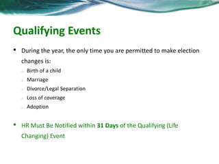Qualifying Events 
• During the year, the only time you are permitted to make election 
changes is: 
o Birth of a child 
o Marriage 
o Divorce/Legal Separation 
o Loss of coverage 
o Adoption 
• HR Must Be Notified within 31 Days of the Qualifying (Life 
Changing) Event 
 
