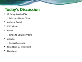 Today’s Discussion 
• JP Farley: Medical/RX 
o Referenced Based Pricing 
• Anthem: Dental 
• VSP: Vision 
• Aetna: 
o Life and Voluntary Life 
• Allstate: 
o Contact Information 
• Next Steps for Enrollment 
• Questions 
 
