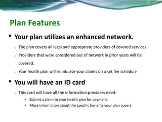Plan Features 
• Your plan utilizes an enhanced network. 
o The plan covers all legal and appropriate providers of covered services. 
o Providers that were considered out of network in prior years will be 
covered. 
o Your health plan will reimburse your claims on a set fee schedule 
• You will have an ID card 
o This card will have all the information providers need: 
• Submit a claim to your health plan for payment. 
• More information about the specific benefits your plan covers. 
 