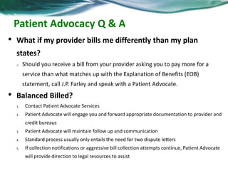 Patient Advocacy Q & A 
• What if my provider bills me differently than my plan 
states? 
o Should you receive a bill from your provider asking you to pay more for a 
service than what matches up with the Explanation of Benefits (EOB) 
statement, call J.P. Farley and speak with a Patient Advocate. 
• Balanced Billed? 
1. Contact Patient Advocate Services 
2. Patient Advocate will engage you and forward appropriate documentation to provider and 
credit bureaus 
3. Patient Advocate will maintain follow up and communication 
4. Standard process usually only entails the need for two dispute letters 
5. If collection notifications or aggressive bill collection attempts continue, Patient Advocate 
will provide direction to legal resources to assist 
 