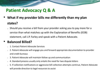 Plan Features 
• Connected Care Management Services 
o Nurse Care Manager provides a customized, coordinated treatment plan and education 
that compliments your health care providers’ on-going care. 
• 24/7 Website Access : JPFarley.com 
o Plan information 
o Claims information 
o Plan forms 
o Wellness tools 
• Patient Advocacy Services 
o Billing and out-of-pocket collections assistance: 
• Help with favorable payment arrangements 
• Protect against aggressive medical bill collectors 
• Provide support to advocate for the participant’s patient rights 
 
