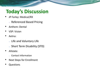 Today’s Discussion 
• JP Farley: Medical/RX 
o Referenced Based Pricing 
• Anthem: Dental 
• VSP: Vision 
• Aetna: 
o Life and Voluntary Life 
o Short Term Disability (STD) 
• Allstate: 
o Contact Information 
• Next Steps for Enrollment 
• Questions 
 