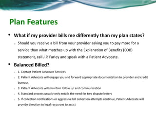 Patient Advocacy Q & A 
• What if my provider bills me differently than my plan 
states? 
o Should you receive a bill from your provider asking you to pay more for a 
service than what matches up with the Explanation of Benefits (EOB) 
statement, call J.P. Farley and speak with a Patient Advocate. 
• Balanced Billed? 
o 1. Contact Patient Advocate Services 
o 2. Patient Advocate will engage you and forward appropriate documentation to provider 
and credit bureaus 
o 3. Patient Advocate will maintain follow up and communication 
o 4. Standard process usually only entails the need for two dispute letters 
o 5. If collection notifications or aggressive bill collection attempts continue, Patient Advocate 
will provide direction to legal resources to assist 
 