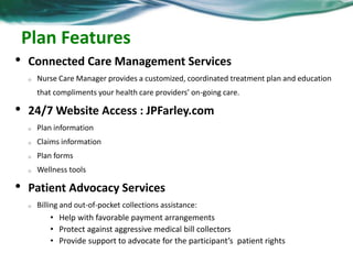 Plan Features 
• Connected Care Management Services 
o Nurse Care Manager provides a customized, coordinated treatment plan and education 
that compliments your health care providers’ on-going care. 
• 24/7 Website Access : JPFarley.com 
o Plan information 
o Claims information 
o Plan forms 
o Wellness tools 
• Patient Advocacy Services 
o Billing and out-of-pocket collections assistance: 
• Help with favorable payment arrangements 
• Protect against aggressive medical bill collectors 
• Provide support to advocate for the participant’s patient rights 
 