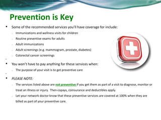 Prevention is Key 
• Some of the recommended services you’ll have coverage for include: 
o Immunizations and wellness visits for children 
o Routine preventive exams for adults 
o Adult immunizations 
o Adult screenings (e.g. mammogram, prostate, diabetes) 
o Colorectal cancer screenings 
• 
• You won’t have to pay anything for these services when: 
o The purpose of your visit is to get preventive care 
• 
• PLEASE NOTE: 
o The services listed above are not preventive if you get them as part of a visit to diagnose, monitor or 
treat an illness or injury. Then copays, coinsurance and deductibles apply. 
o Let your network doctor know that these preventive services are covered at 100% when they are 
billed as part of your preventive care. 
 