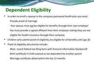 Dependent Eligibility 
• In order to enroll a spouse in the company sponsored health plan you must: 
o Provide proof of marriage 
o Your spouse must not be eligible for benefits through their own employer 
o You must provide a signed affidavit from their employer stating they are not 
eligible for health insurance through their company. 
• Children who submit proof of eligibility are eligible for all benefits until age 26 
• Proof of eligibility documents include: 
o Most recent federal tax filing form with financial information blacked-off. 
o Birth certificate if child covered as tax dependent by another parent 
o Marriage certificate dated within the last 12 months 
 