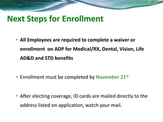 Next Steps for Enrollment 
• All Employees are required to complete a waiver or 
enrollment on ADP for Medical/RX, Dental, Vision, Life 
AD&D and STD benefits 
• Enrollment must be completed by November 21st 
• After electing coverage, ID cards are mailed directly to the 
address listed on application, watch your mail. 
 