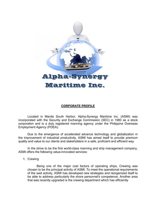 Alpha-Synergy
                    Maritime Inc.


                                CORPORATE PROFILE


      Located in Manila South Harbor, Alpha-Synergy Maritime Inc. (ASMI) was
incorporated with the Security and Exchange Commission (SEC) in 1980 as a stock
corporation and is a duly registered manning agency under the Philippine Overseas
Employment Agency (POEA).

       Due to the emergence of accelerated advance technology and globalization in
the improvement of industrial productivity, ASMI has aimed itself to provide premium
quality and value to our clients and stakeholders in a safe, proficient and efficient way.

     In the strive to be the first world-class manning and ship management company,
ASMI offers the following value-innovated services:

   1. Crewing

             Being one of the major cost factors of operating ships, Crewing was
      chosen to be the principal activity of ASMI. To meet the operational requirements
      of the said activity, ASMI has developed new strategies and reorganized itself to
      be able to address particularly the shore personnel’s competence. Another area
      that was recently upgraded is the crewing department which has efficiently
 