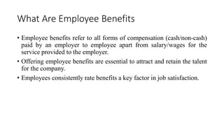 What Are Employee Benefits
• Employee benefits refer to all forms of compensation (cash/non-cash)
paid by an employer to employee apart from salary/wages for the
service provided to the employer.
• Offering employee benefits are essential to attract and retain the talent
for the company.
• Employees consistently rate benefits a key factor in job satisfaction.
 