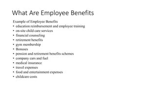 What Are Employee Benefits
Example of Employee Benefits
• education reimbursement and employee training
• on-site child care services
• financial counseling
• retirement benefits
• gym membership
• Bonuses
• pension and retirement benefits schemes
• company cars and fuel
• medical insurance
• travel expenses
• food and entertainment expenses
• childcare costs
 