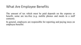 What Are Employee Benefits
The amount of tax which must be paid depends on the expense or
benefit; some are tax-free (e.g. mobile phones and meals in a staff
canteen).
In general, employers are responsible for reporting and paying taxes on
employee benefits
 